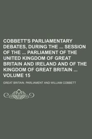 Cover of Cobbett's Parliamentary Debates, During the Session of the Parliament of the United Kingdom of Great Britain and Ireland and of the Kingdom of Great Britain Volume 15