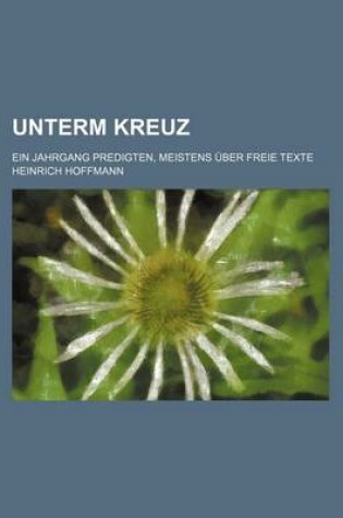 Cover of Unterm Kreuz; Ein Jahrgang Predigten, Meistens Uber Freie Texte