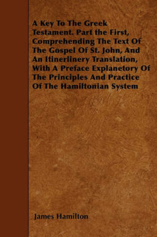 Cover of A Key To The Greek Testament. Part the First, Comprehending The Text Of The Gospel Of St. John, And An Itinerlinery Translation, With A Preface Explanetory Of The Principles And Practice Of The Hamiltonian System