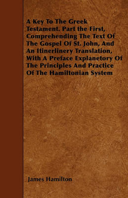 Book cover for A Key To The Greek Testament. Part the First, Comprehending The Text Of The Gospel Of St. John, And An Itinerlinery Translation, With A Preface Explanetory Of The Principles And Practice Of The Hamiltonian System