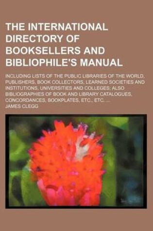 Cover of The International Directory of Booksellers and Bibliophile's Manual; Including Lists of the Public Libraries of the World, Publishers, Book Collectors, Learned Societies and Institutions, Universities and Colleges Also Bibliographies of Book and Library C