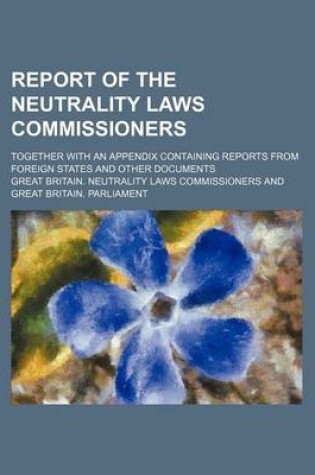 Cover of Report of the Neutrality Laws Commissioners; Together with an Appendix Containing Reports from Foreign States and Other Documents