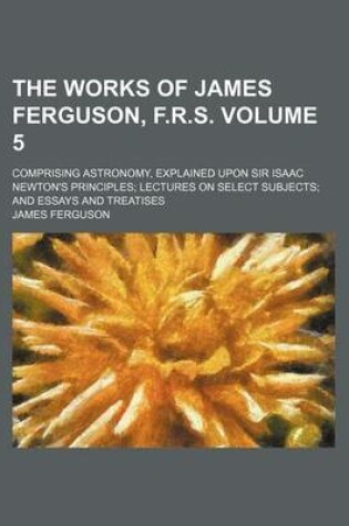 Cover of The Works of James Ferguson, F.R.S. Volume 5; Comprising Astronomy, Explained Upon Sir Isaac Newton's Principles Lectures on Select Subjects and Essays and Treatises