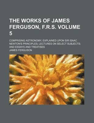 Book cover for The Works of James Ferguson, F.R.S. Volume 5; Comprising Astronomy, Explained Upon Sir Isaac Newton's Principles Lectures on Select Subjects and Essays and Treatises