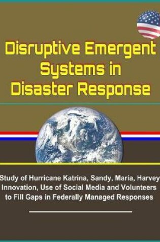 Cover of Disruptive Emergent Systems in Disaster Response - Study of Hurricane Katrina, Sandy, Maria, Harvey - Innovation, Use of Social Media and Volunteers to Fill Gaps in Federally Managed Responses