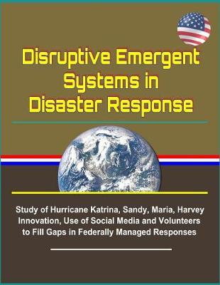 Book cover for Disruptive Emergent Systems in Disaster Response - Study of Hurricane Katrina, Sandy, Maria, Harvey - Innovation, Use of Social Media and Volunteers to Fill Gaps in Federally Managed Responses
