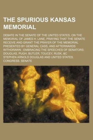 Cover of The Spurious Kansas Memorial; Debate in the Senate of the United States, on the Memorial of James H. Lane, Praying That the Senate Receive and Grant the Prayer of the Memorial Presented by General Cass, and Afterwards Withdrawn Embracing the Speeches of S