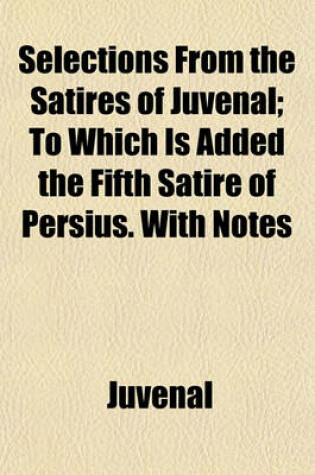 Cover of Selections from the Satires of Juvenal; To Which Is Added the Fifth Satire of Persius. with Notes