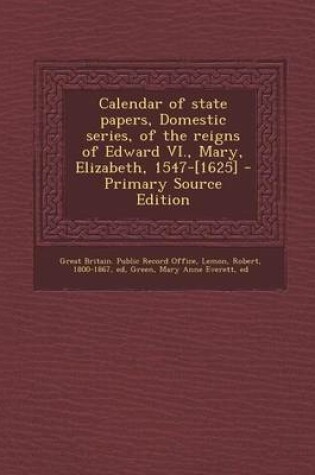 Cover of Calendar of State Papers, Domestic Series, of the Reigns of Edward VI., Mary, Elizabeth, 1547-[1625] - Primary Source Edition