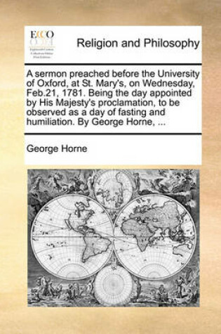 Cover of A Sermon Preached Before the University of Oxford, at St. Mary's, on Wednesday, Feb.21, 1781. Being the Day Appointed by His Majesty's Proclamation, to Be Observed as a Day of Fasting and Humiliation. by George Horne, ...