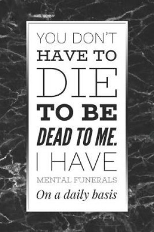 Cover of You Don't Have To Die To Be Dead To Me, I Have Mental Funerals On A Daily Basis