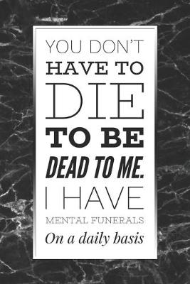 Book cover for You Don't Have To Die To Be Dead To Me, I Have Mental Funerals On A Daily Basis