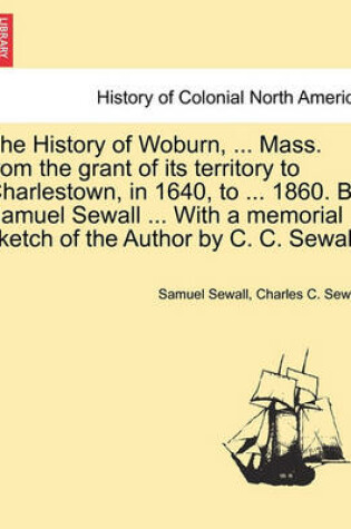 Cover of The History of Woburn, ... Mass. from the Grant of Its Territory to Charlestown, in 1640, to ... 1860. by Samuel Sewall ... with a Memorial Sketch of the Author by C. C. Sewall.