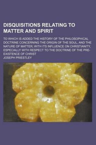 Cover of Disquisitions Relating to Matter and Spirit; To Which Is Added the History of the Philosophical Doctrine Concerning the Origin of the Soul, and the Nature of Matter with Its Influence on Christianity, Especially with Respect to the Doctrine of the Pre-Exis