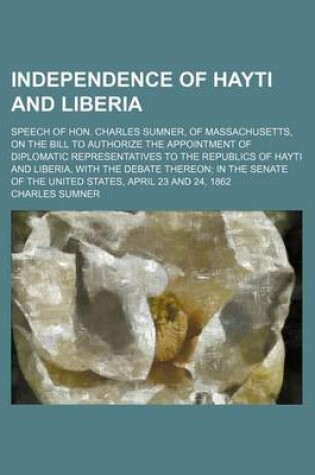 Cover of Independence of Hayti and Liberia; Speech of Hon. Charles Sumner, of Massachusetts, on the Bill to Authorize the Appointment of Diplomatic Representatives to the Republics of Hayti and Liberia, with the Debate Thereon; In the Senate of the United States,