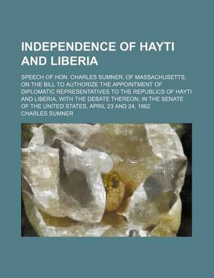 Book cover for Independence of Hayti and Liberia; Speech of Hon. Charles Sumner, of Massachusetts, on the Bill to Authorize the Appointment of Diplomatic Representatives to the Republics of Hayti and Liberia, with the Debate Thereon; In the Senate of the United States,