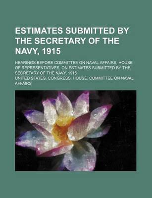 Book cover for Estimates Submitted by the Secretary of the Navy, 1915; Hearings Before Committee on Naval Affairs, House of Representatives, on Estimates Submitted by the Secretary of the Navy, 1915