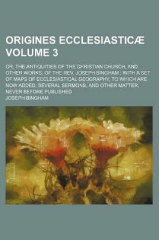 Cover of Origines Ecclesiasticae; Or, the Antiquities of the Christian Church, and Other Works, of the REV. Joseph Bingham with a Set of Maps of Ecclesiastical Geography, to Which Are Now Added, Several Sermons, and Other Matter, Never Volume 3