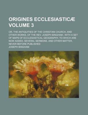 Book cover for Origines Ecclesiasticae; Or, the Antiquities of the Christian Church, and Other Works, of the REV. Joseph Bingham with a Set of Maps of Ecclesiastical Geography, to Which Are Now Added, Several Sermons, and Other Matter, Never Volume 3