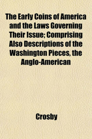 Cover of The Early Coins of America and the Laws Governing Their Issue; Comprising Also Descriptions of the Washington Pieces, the Anglo-American