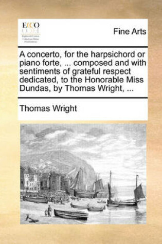 Cover of A Concerto, for the Harpsichord or Piano Forte, ... Composed and with Sentiments of Grateful Respect Dedicated, to the Honorable Miss Dundas, by Thomas Wright, ...