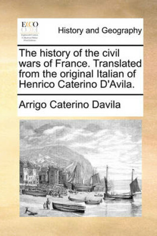 Cover of The History of the Civil Wars of France. Translated from the Original Italian of Henrico Caterino D'Avila.