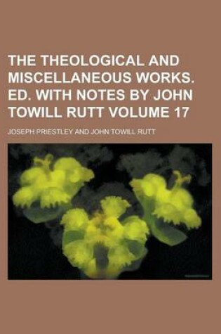 Cover of The Theological and Miscellaneous Works. Ed. with Notes by John Towill Rutt Volume 17