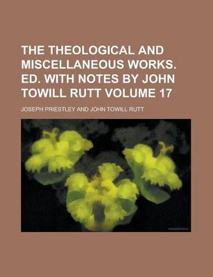 Book cover for The Theological and Miscellaneous Works. Ed. with Notes by John Towill Rutt Volume 17