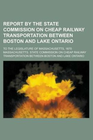 Cover of Report by the State Commission on Cheap Railway Transportation Between Boston and Lake Ontario; To the Legislature of Massachusetts, 1870