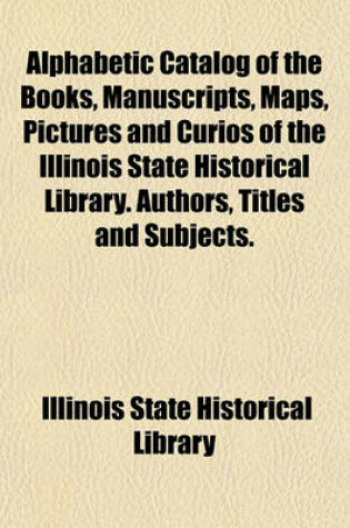 Cover of Alphabetic Catalog of the Books, Manuscripts, Maps, Pictures and Curios of the Illinois State Historical Library. Authors, Titles and Subjects.