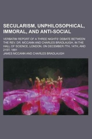 Cover of Secularism, Unphilosophical, Immoral, and Anti-Social; Verbatim Report of a Three Nights' Debate Between the REV. Dr. McCann and Charles Bradlaugh, in
