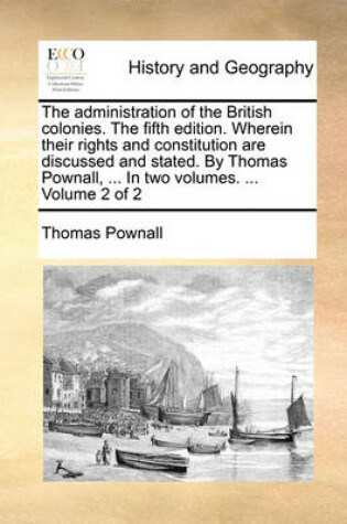 Cover of The Administration of the British Colonies. the Fifth Edition. Wherein Their Rights and Constitution Are Discussed and Stated. by Thomas Pownall, ... in Two Volumes. ... Volume 2 of 2