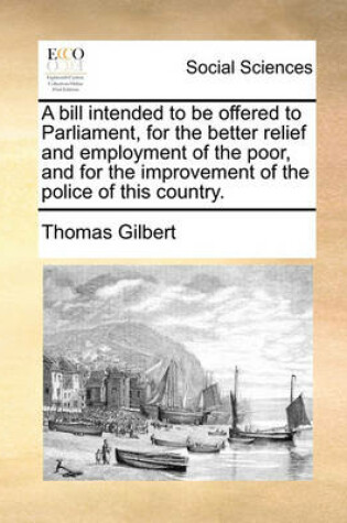 Cover of A bill intended to be offered to Parliament, for the better relief and employment of the poor, and for the improvement of the police of this country.