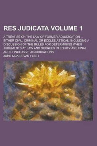 Cover of Res Judicata; A Treatise on the Law of Former Adjudication ... Either Civil, Criminal or Ecclesiastical, Including a Discussion of the Rules for Determining When Judgments at Law and Decrees in Equity Are Final and Conclusive Volume 1