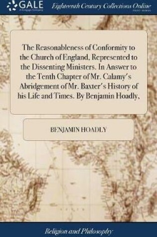 Cover of The Reasonableness of Conformity to the Church of England, Represented to the Dissenting Ministers. in Answer to the Tenth Chapter of Mr. Calamy's Abridgement of Mr. Baxter's History of His Life and Times. by Benjamin Hoadly,