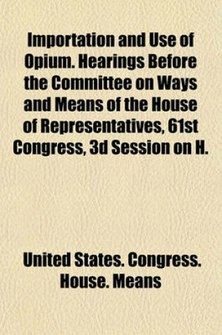 Cover of Importation and Use of Opium. Hearings Before the Committee on Ways and Means of the House of Representatives, 61st Congress, 3D Session on H.