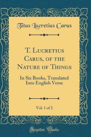 Cover of T. Lucretius Carus, of the Nature of Things, Vol. 1 of 2: In Six Books, Translated Into English Verse (Classic Reprint)