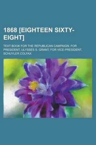 Cover of 1868 [Eighteen Sixty-Eight]; Text Book for the Republican Campaign. for President, Ulysses S. Grant; For Vice-President, Schuyler Colfax