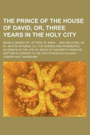 Cover of The Prince of the House of David, Or, Three Years in the Holy City; Being a Series of Letters of Adna and Relating, as by an Eye-Witness, All the Scenes and Wonderful Incidents in the Life of Jesus of Nazareth from His Baptism in Jordan to His Crucifixion