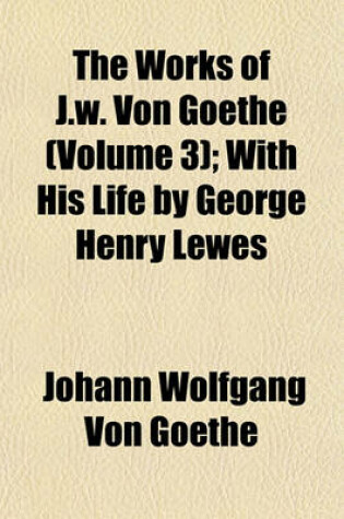 Cover of The Works of J.W. Von Goethe (Volume 3); With His Life by George Henry Lewes