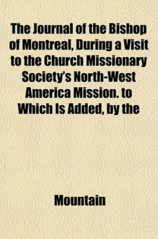 Cover of The Journal of the Bishop of Montreal, During a Visit to the Church Missionary Society's North-West America Mission. to Which Is Added, by the