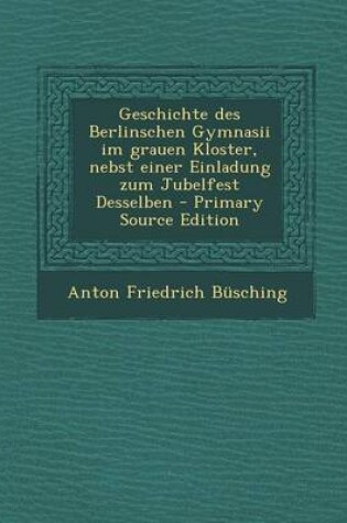 Cover of Geschichte Des Berlinschen Gymnasii Im Grauen Kloster, Nebst Einer Einladung Zum Jubelfest Desselben - Primary Source Edition