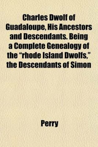 Cover of Charles Dwolf of Guadaloupe, His Ancestors and Descendants. Being a Complete Genealogy of the Rhode Island Dwolfs, the Descendants of Simon