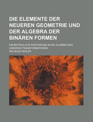 Book cover for Die Elemente Der Neueren Geometrie Und Der Algebra Der Binaren Formen; Ein Beitrag Zur Einfuhrung in Die Algebra Der Linearen Transformationen