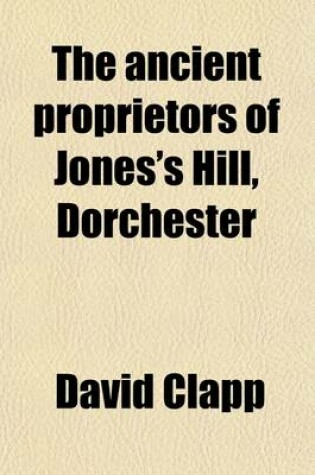 Cover of The Ancient Proprietors of Jones's Hill, Dorchester; Including Brief Sketches of the Jones, Stoughton, Tailer, Wiswall, Moseley, Capen and Holden Families, the Location and Boundaries of Their Estates, Etc