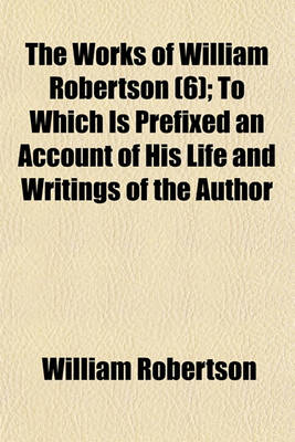 Book cover for The Works of William Robertson (Volume 6); To Which Is Prefixed an Account of His Life and Writings of the Author