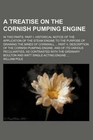 Cover of A Treatise on the Cornish Pumping Engine; In Two Parts. Part I. Historical Notice of the Application of the Steam Engine to the Purpose of Draining the Mines of Cornwall Part II. Description of the Cornish Pumping Engine, and of Its Various Peculiarities,