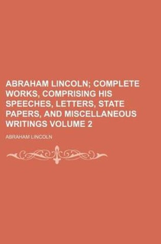 Cover of Abraham Lincoln Volume 2; Complete Works, Comprising His Speeches, Letters, State Papers, and Miscellaneous Writings