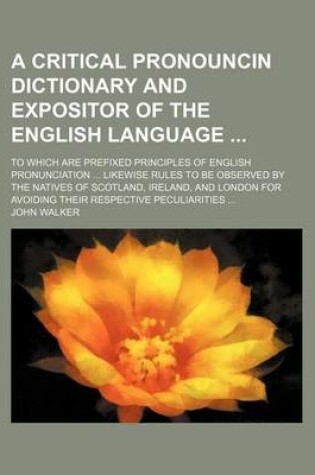 Cover of A Critical Pronouncin Dictionary and Expositor of the English Language; To Which Are Prefixed Principles of English Pronunciation ... Likewise Rules to Be Observed by the Natives of Scotland, Ireland, and London for Avoiding Their Respective Peculiarities ..