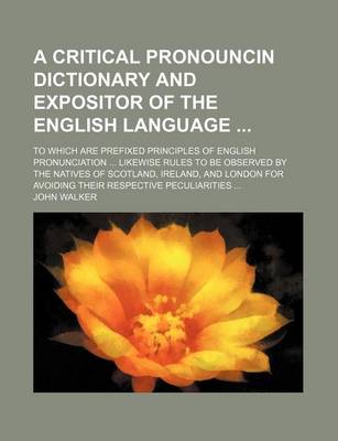 Book cover for A Critical Pronouncin Dictionary and Expositor of the English Language; To Which Are Prefixed Principles of English Pronunciation ... Likewise Rules to Be Observed by the Natives of Scotland, Ireland, and London for Avoiding Their Respective Peculiarities ..